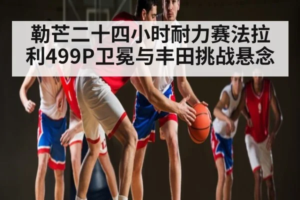 勒芒二十四小时耐力赛法拉利499P卫冕与丰田挑战悬念 - kaiyun