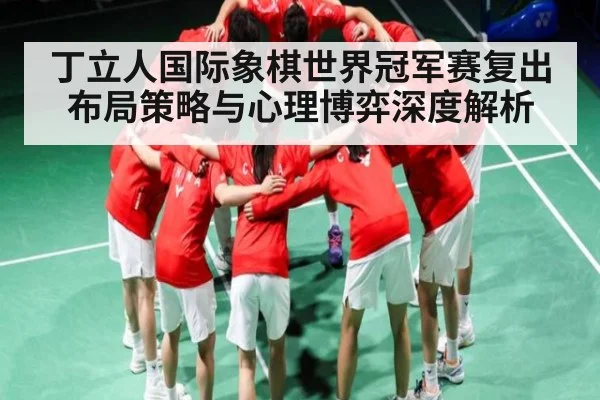 丁立人国际象棋世界冠军赛复出布局策略与心理博弈深度解析